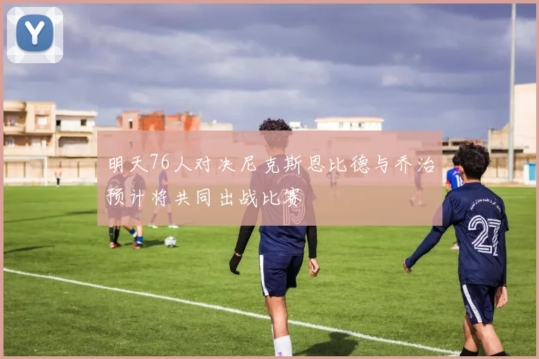 明天76人对决尼克斯恩比德与乔治预计将共同出战比赛