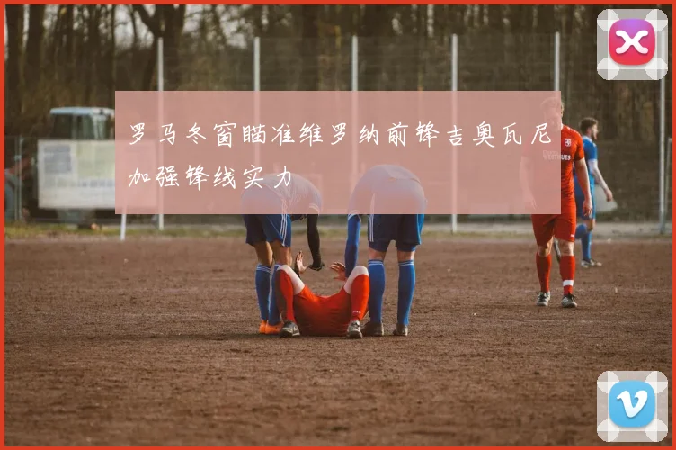 罗马冬窗瞄准维罗纳前锋吉奥瓦尼加强锋线实力