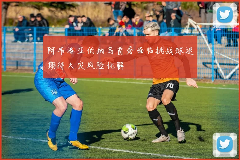 阿韦洛亚伯纳乌首秀面临挑战球迷期待火灾风险化解