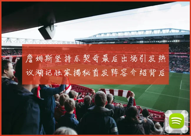 詹姆斯坚持东契奇最后出场引发热议湖记独家揭秘首发阵容介绍背后的故事