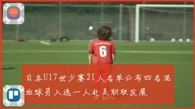 日本U17世少赛21人名单公布四名混血球员入选一人赴美职联发展