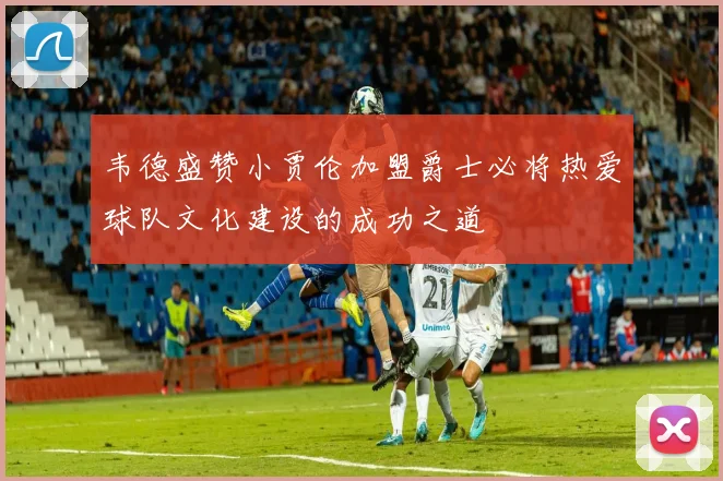 韦德盛赞小贾伦加盟爵士必将热爱球队文化建设的成功之道