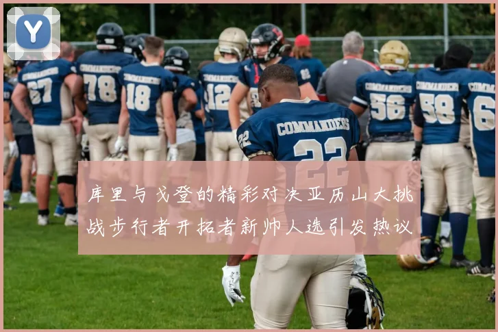 库里与戈登的精彩对决亚历山大挑战步行者开拓者新帅人选引发热议