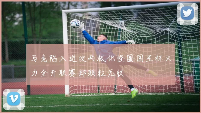 马竞陷入进攻两极化怪圈国王杯火力全开联赛却颗粒无收