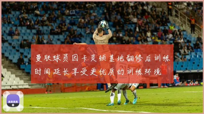 曼联球员因卡灵顿基地翻修后训练时间延长享受更优质的训练环境