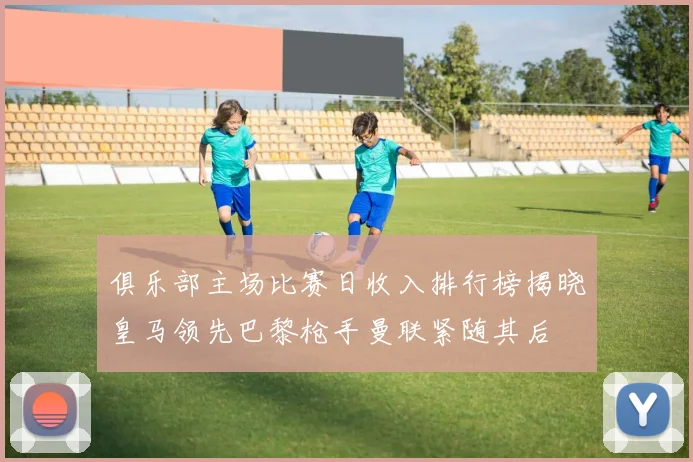俱乐部主场比赛日收入排行榜揭晓皇马领先巴黎枪手曼联紧随其后