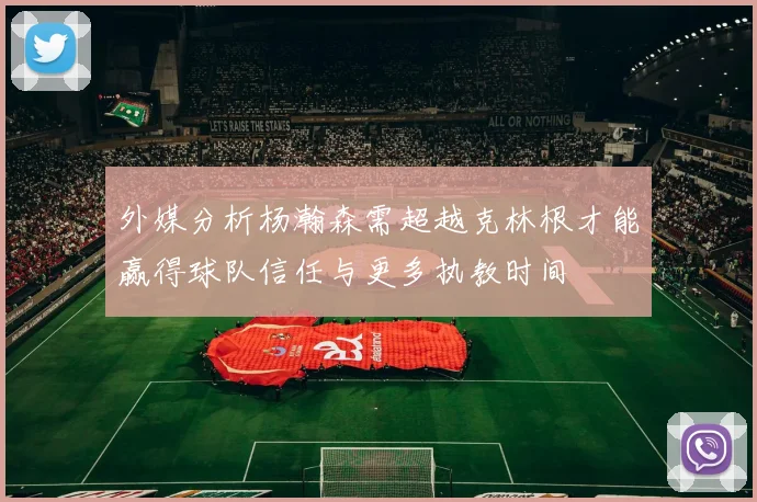 外媒分析杨瀚森需超越克林根才能赢得球队信任与更多执教时间