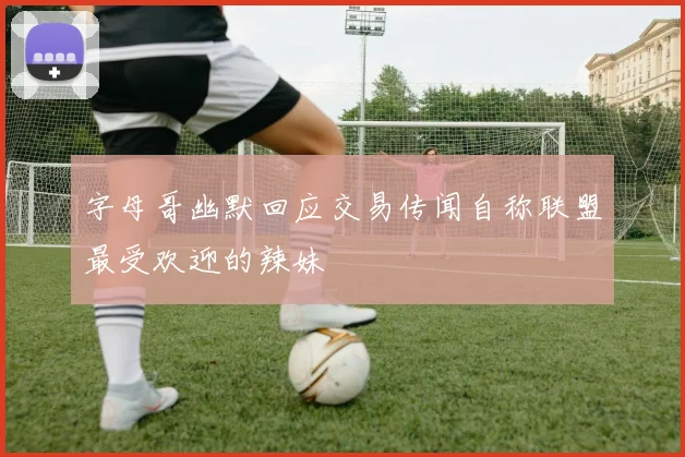 字母哥幽默回应交易传闻自称联盟最受欢迎的辣妹