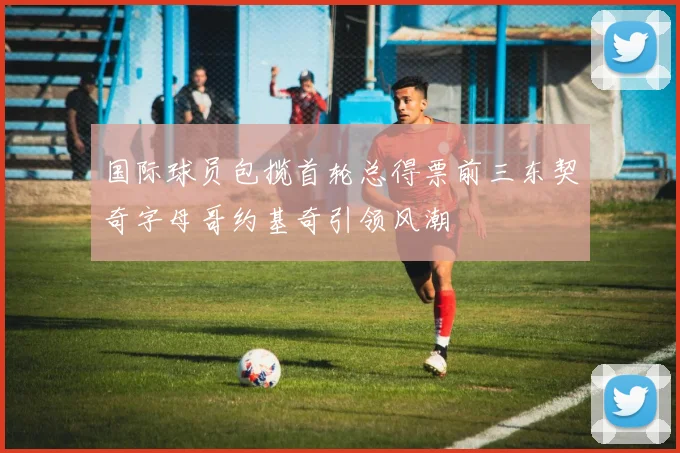 国际球员包揽首轮总得票前三东契奇字母哥约基奇引领风潮