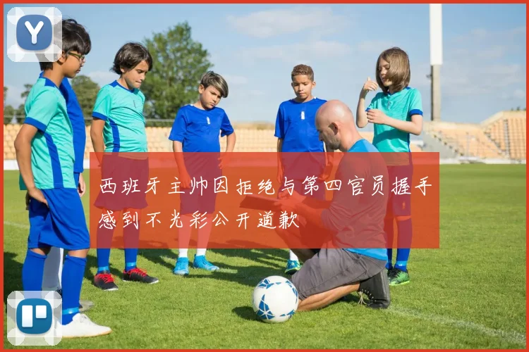 西班牙主帅因拒绝与第四官员握手感到不光彩公开道歉