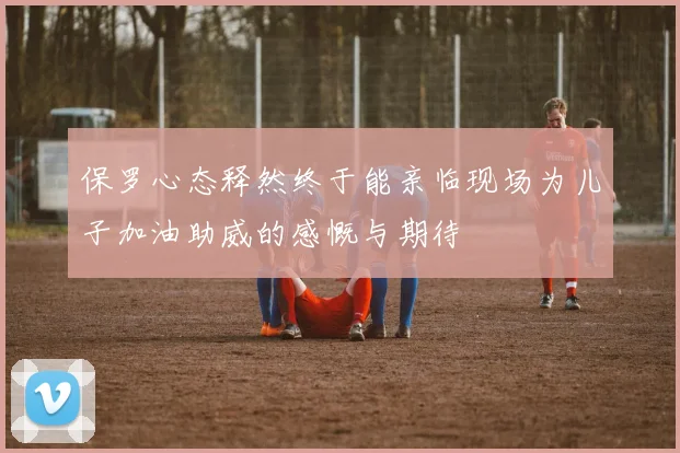 保罗心态释然终于能亲临现场为儿子加油助威的感慨与期待