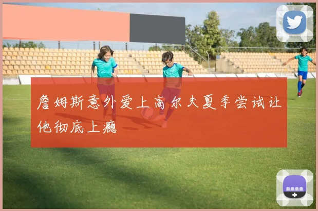 詹姆斯意外爱上高尔夫夏季尝试让他彻底上瘾