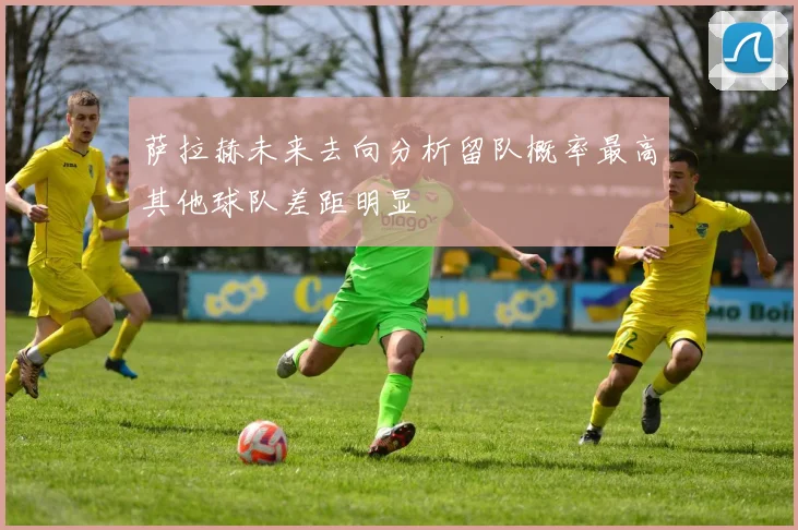 萨拉赫未来去向分析留队概率最高其他球队差距明显