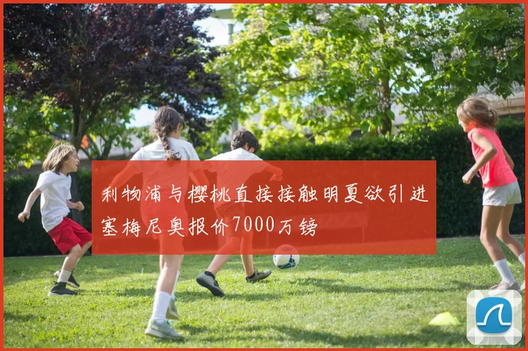 利物浦与樱桃直接接触明夏欲引进塞梅尼奥报价7000万镑