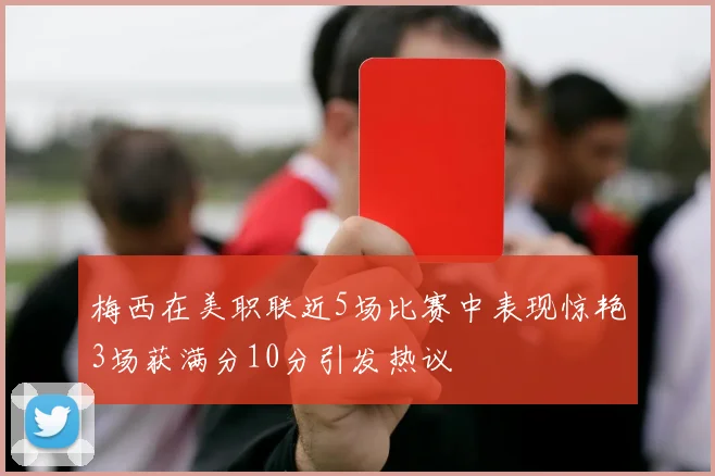 梅西在美职联近5场比赛中表现惊艳3场获满分10分引发热议