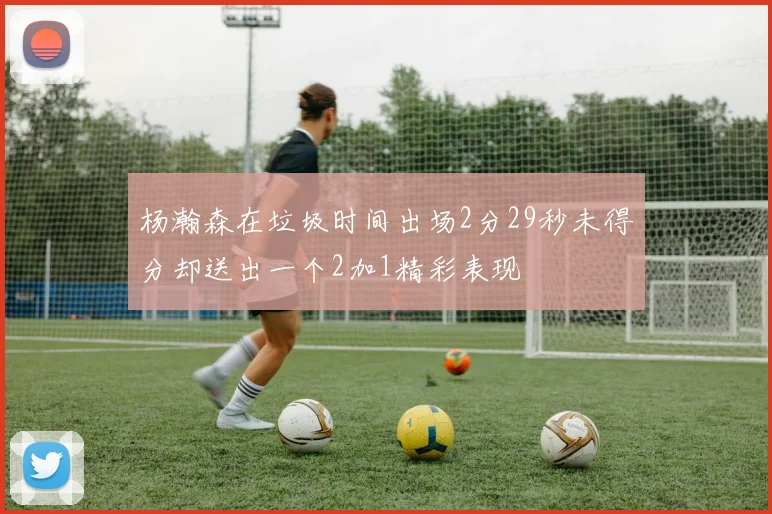 杨瀚森在垃圾时间出场2分29秒未得分却送出一个2加1精彩表现