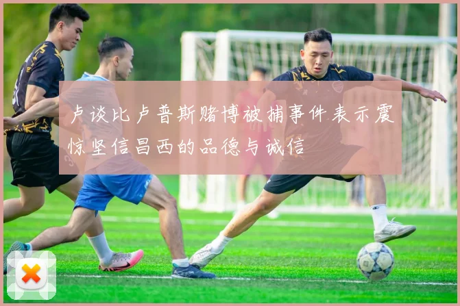 卢谈比卢普斯赌博被捕事件表示震惊坚信昌西的品德与诚信
