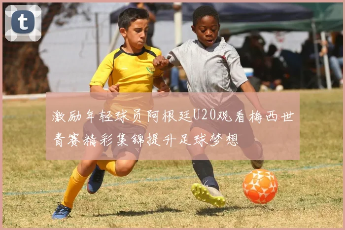 激励年轻球员阿根廷U20观看梅西世青赛精彩集锦提升足球梦想