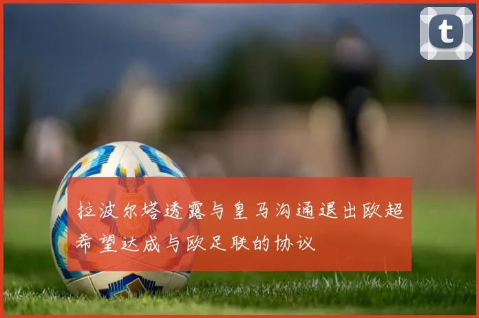 拉波尔塔透露与皇马沟通退出欧超希望达成与欧足联的协议
