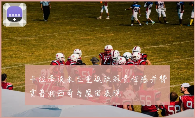 卡拉泽谈米兰重返欧冠责任感并赞赏普利西奇与魔笛表现