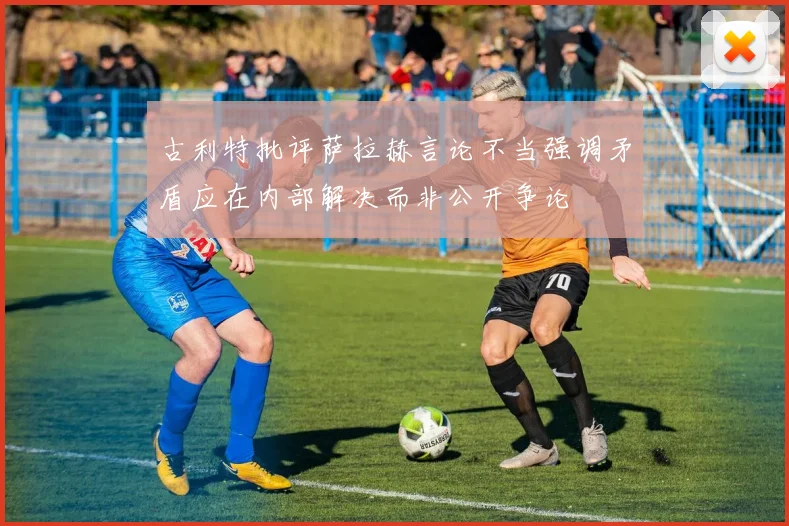 古利特批评萨拉赫言论不当强调矛盾应在内部解决而非公开争论