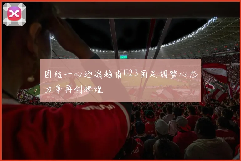 团结一心迎战越南U23国足调整心态力争再创辉煌