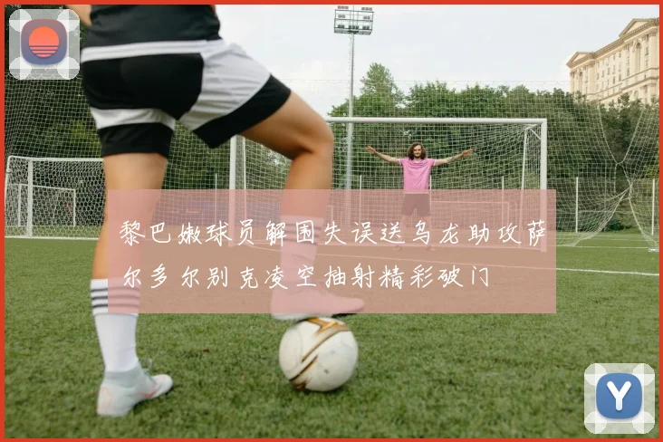 黎巴嫩球员解围失误送乌龙助攻萨尔多尔别克凌空抽射精彩破门