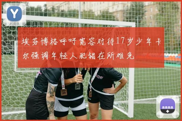 埃芬博格呼吁宽容对待17岁少年卡尔强调年轻人犯错在所难免