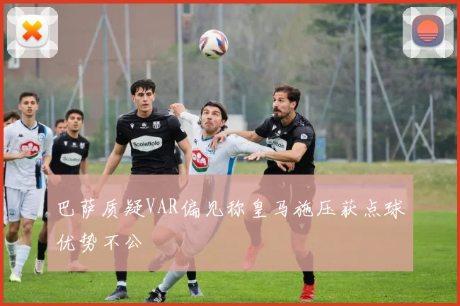 巴萨质疑VAR偏见称皇马施压获点球优势不公