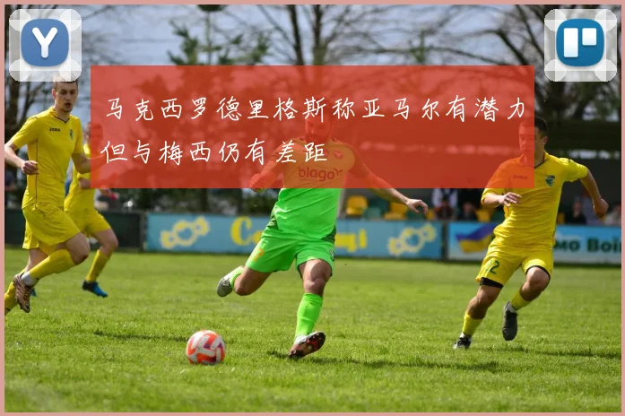 马克西罗德里格斯称亚马尔有潜力但与梅西仍有差距