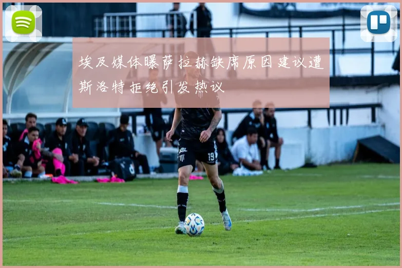埃及媒体曝萨拉赫缺席原因建议遭斯洛特拒绝引发热议