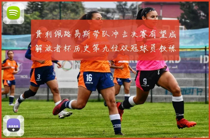 费利佩路易斯带队冲击决赛有望成解放者杯历史第九位双冠球员教练