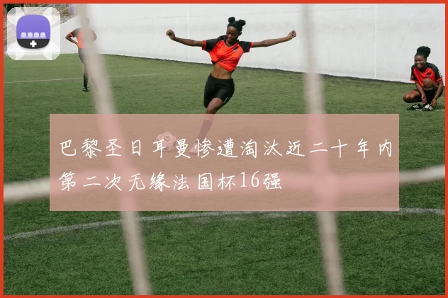 巴黎圣日耳曼惨遭淘汰近二十年内第二次无缘法国杯16强