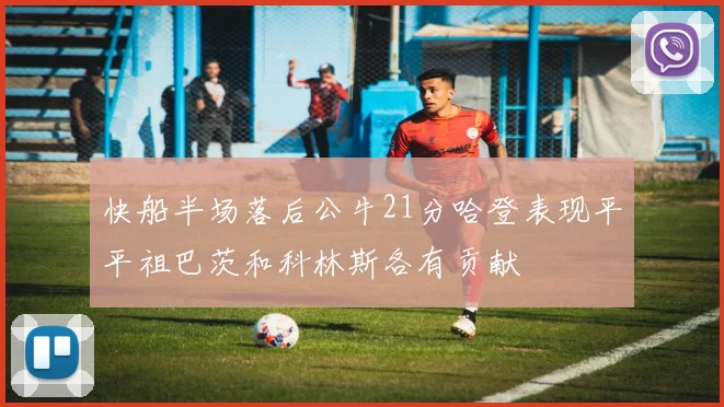 快船半场落后公牛21分哈登表现平平祖巴茨和科林斯各有贡献