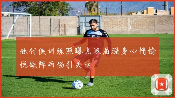 独行侠训练照曝光浓眉现身心情愉悦缺阵两场引关注