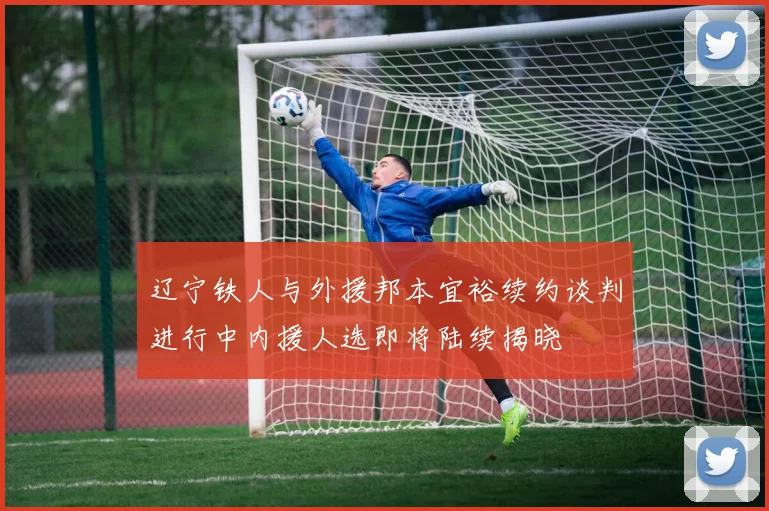 辽宁铁人与外援邦本宜裕续约谈判进行中内援人选即将陆续揭晓