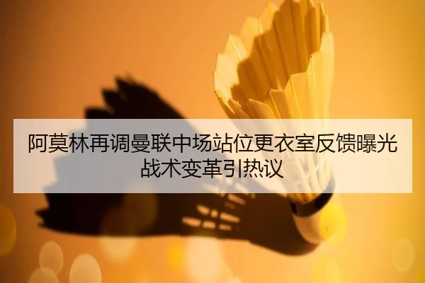 阿莫林再调曼联中场站位更衣室反馈曝光战术变革引热议